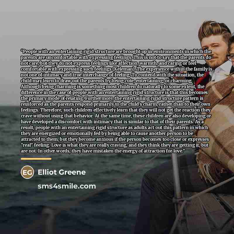 “People with an entertaining rigid structure are brought up in environments in which the parents are uncomfortable with expressing feelings. This is not to say that the parents do not care, but they do not express feelings like affection, warmth, and caring or feel comfortable with expressing such…” quote by Elliot Greene