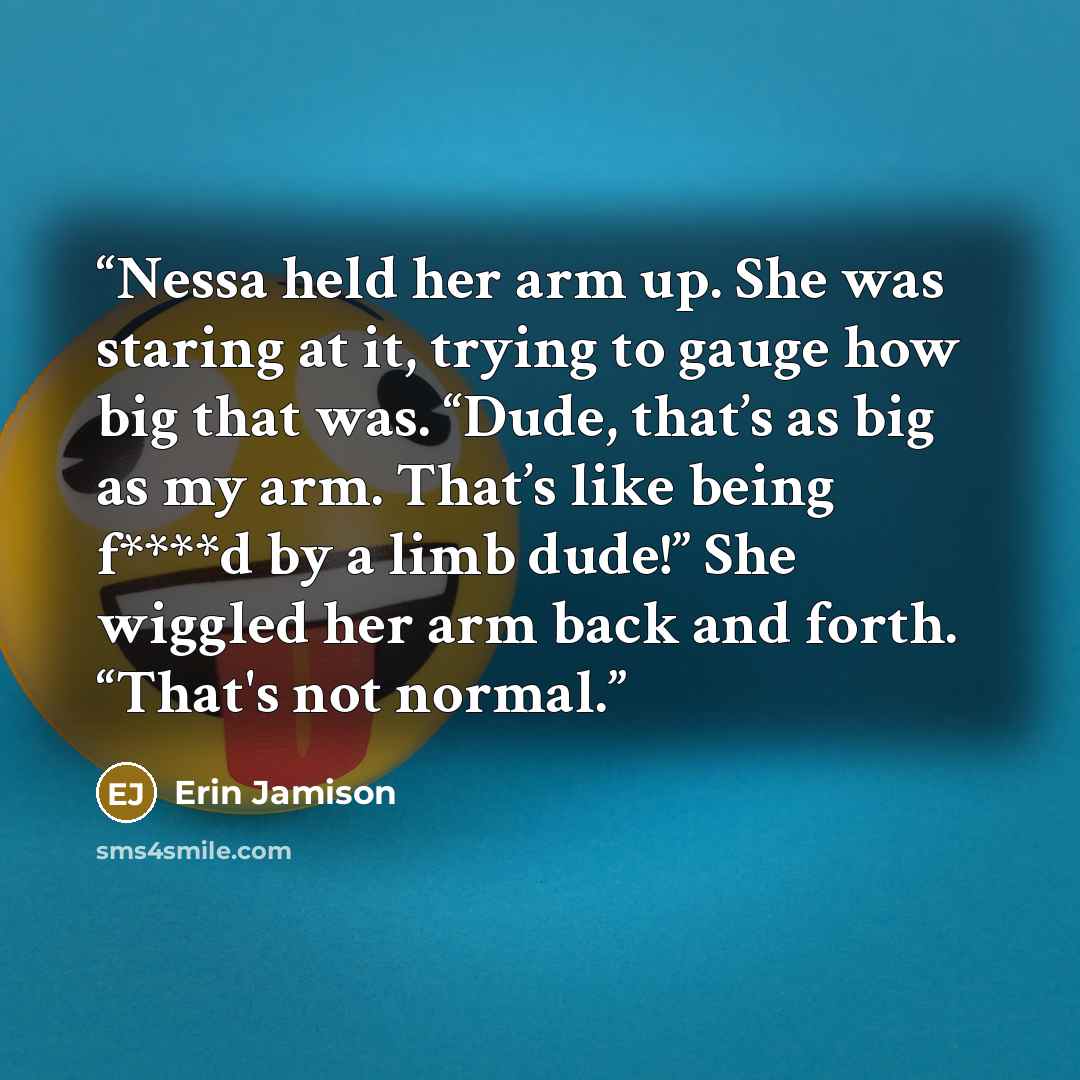 “Nessa held her arm up. She was staring at it, trying to gauge how big that was. “Dude, that’s as big as my arm. That’s like being f****d by a limb dude!” She wiggled her arm back and forth. “That's not normal.” quote by Erin Jamison