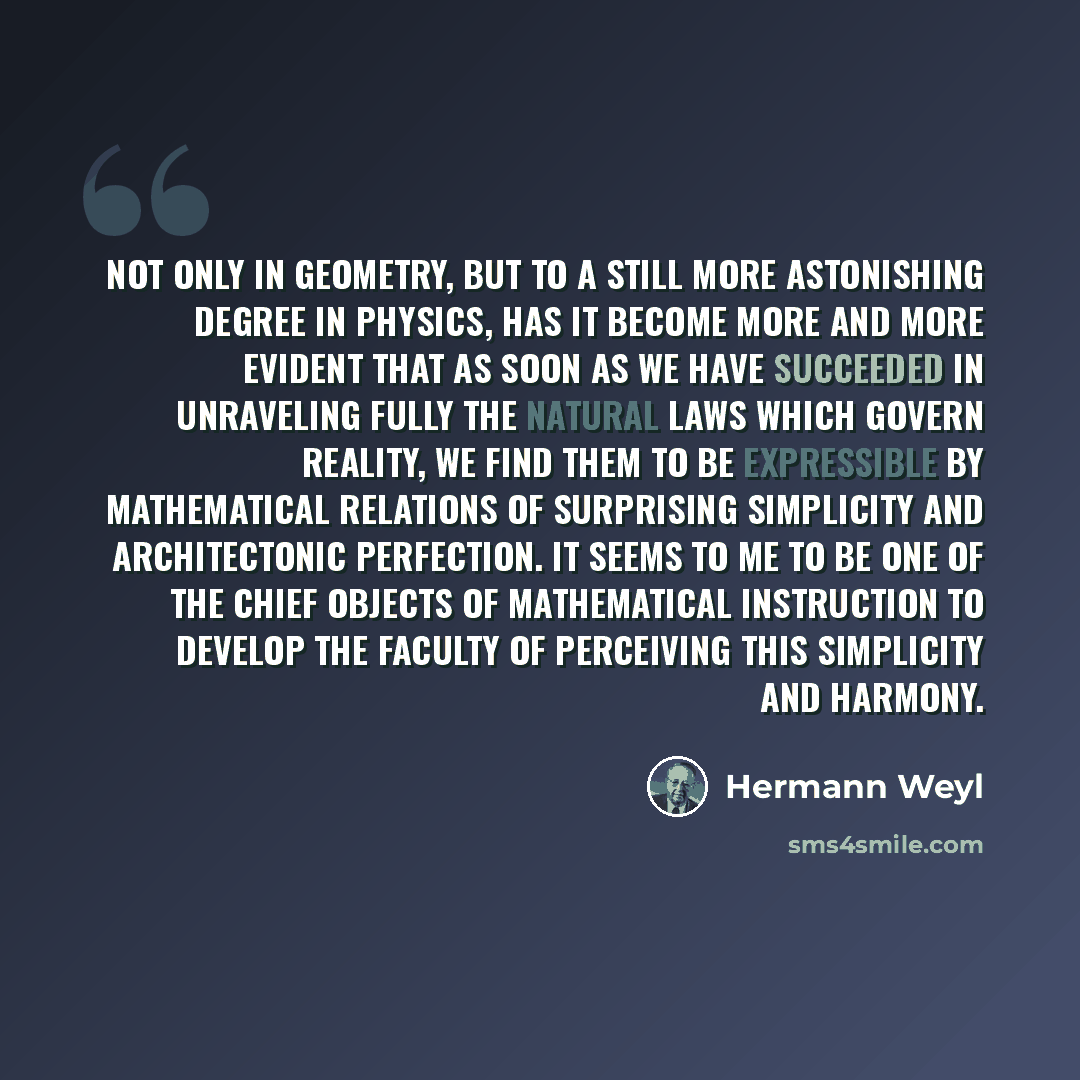 “Not only in geometry, but to a still more astonishing degree in physics, has it become more and more evident that as soon as we have succeeded in unraveling fully the natural laws which govern reality, we find them to be expressible by mathematical relations of surprising simplicity and…” quote by Hermann Weyl