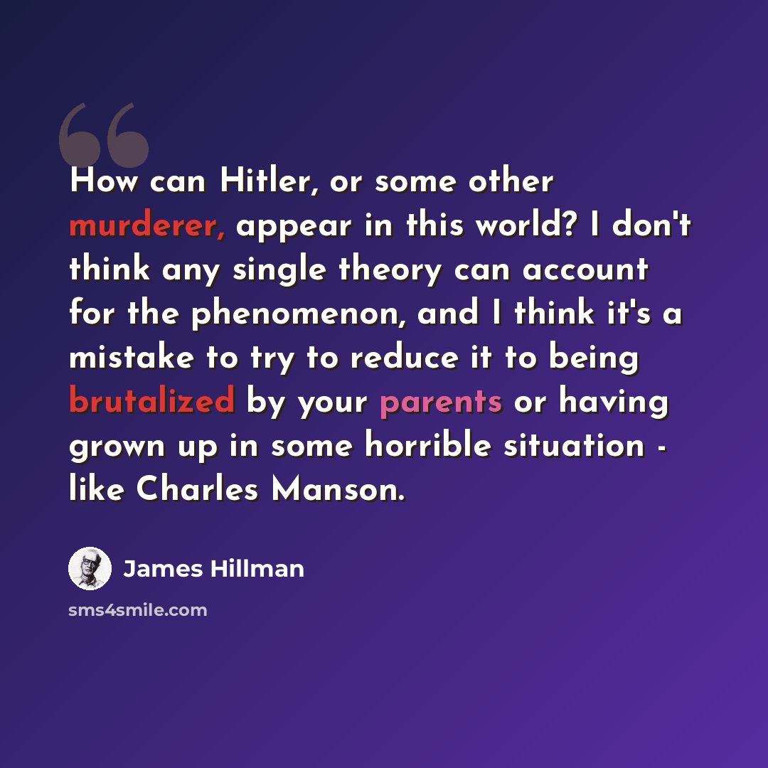 “How can Hitler, or some other murderer, appear in this world? I don't think any single theory can account for the phenomenon, and I think it's a mistake to try to reduce it to being brutalized by your parents or having grown up in some horrible situation - like Charles Manson.” quote by James Hillman