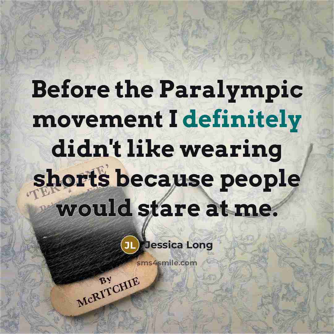 “Before the Paralympic movement I definitely didn't like wearing shorts because people would stare at me.” quote by Jessica Long