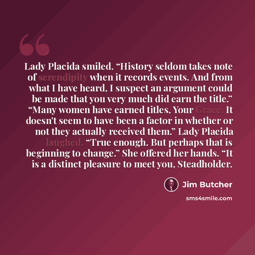 “Lady Placida smiled. “History seldom takes note of serendipity when it records events. And from what I have heard, I suspect an argument could be made that you very much did earn the title.” “Many women have earned titles, Your Grace. It doesn't seem to have been a factor in whether or not they…” quote by Jim Butcher