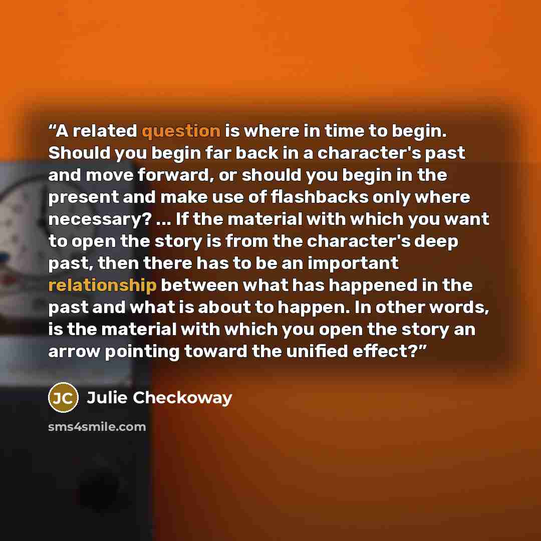 “A related question is where in time to begin. Should you begin far back in a character's past and move forward, or should you begin in the present and make use of flashbacks only where necessary? ... If the material with which you want to open the story is from the character's deep past, then…” quote by Julie Checkoway