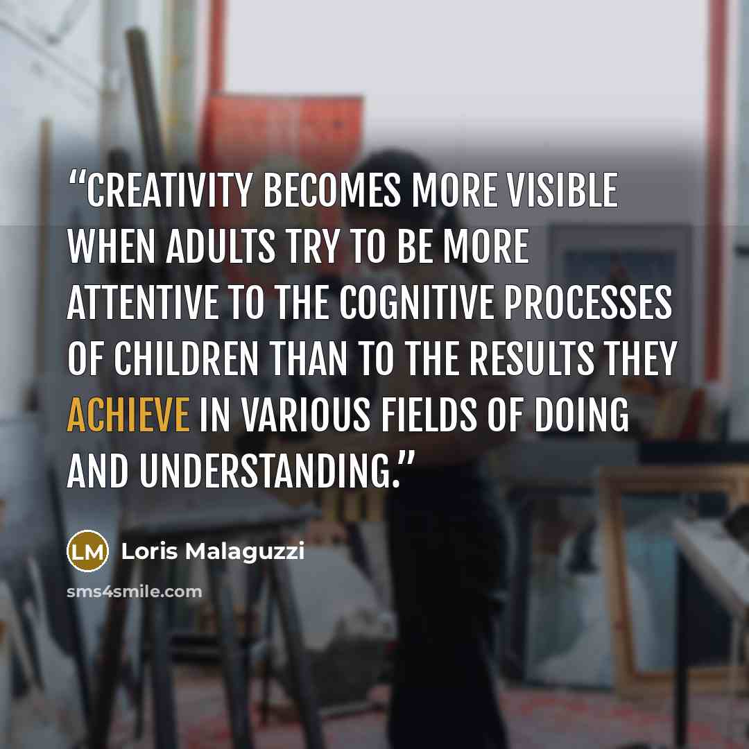 “Creativity becomes more visible when adults try to be more attentive to the cognitive processes of children than to the results they achieve in various fields of doing and understanding.” quote by Loris Malaguzzi