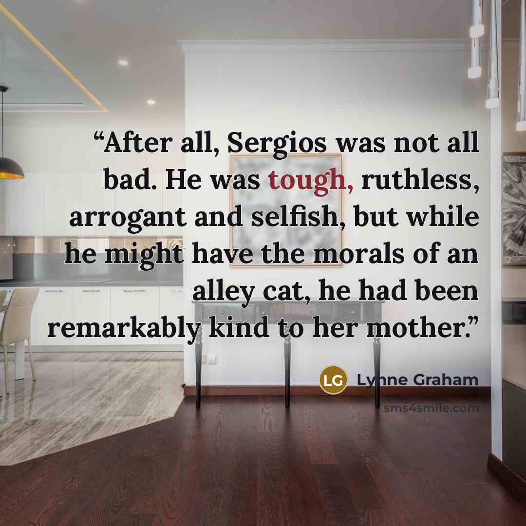 “After all, Sergios was not all bad. He was tough, ruthless, arrogant and selfish, but while he might have the morals of an alley cat, he had been remarkably kind to her mother.” quote by Lynne Graham