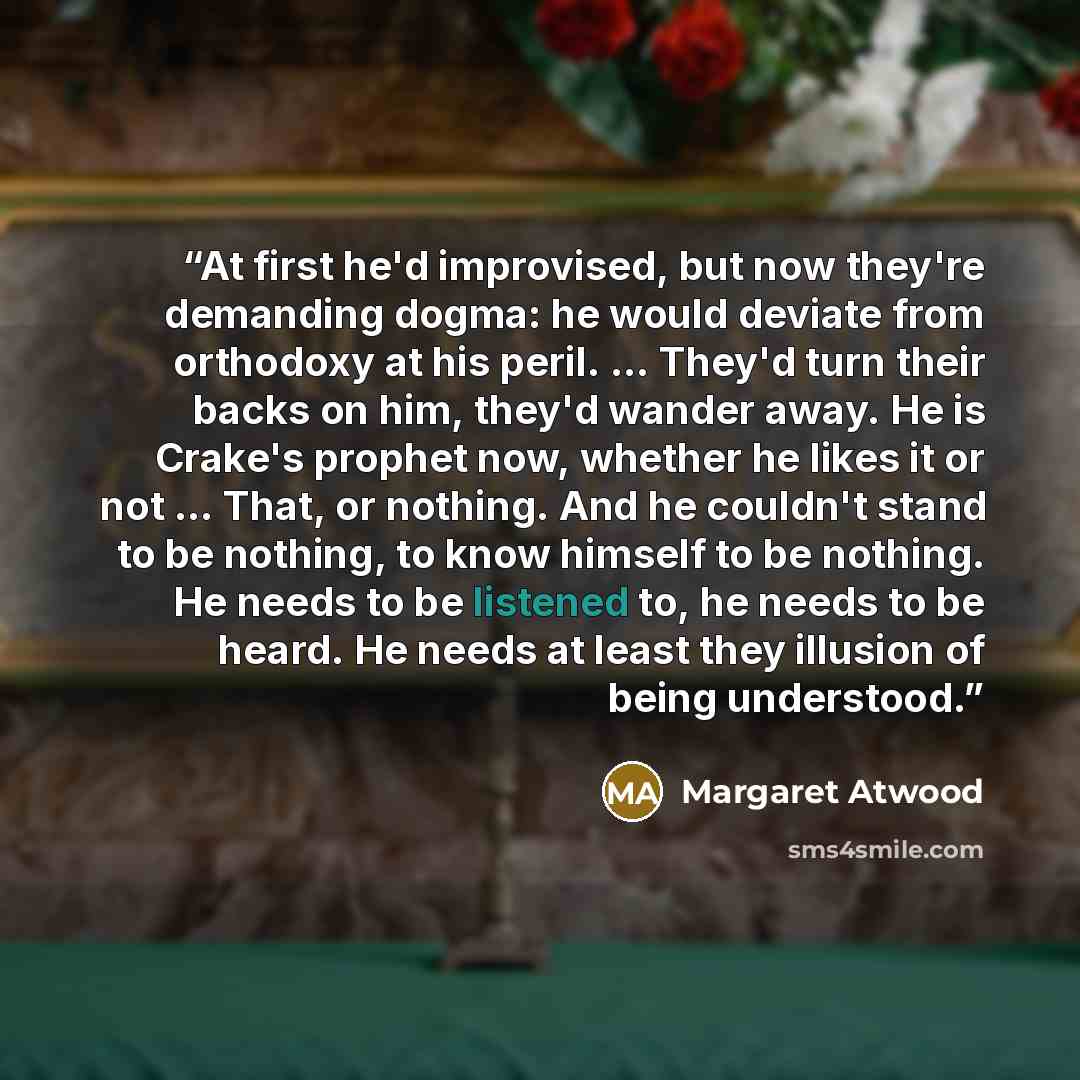 “At first he'd improvised, but now they're demanding dogma: he would deviate from orthodoxy at his peril. ... They'd turn their backs on him, they'd wander away. He is Crake's prophet now, whether he likes it or not ... That, or nothing. And he couldn't stand to be nothing, to know himself to be…” quote by Margaret Atwood
