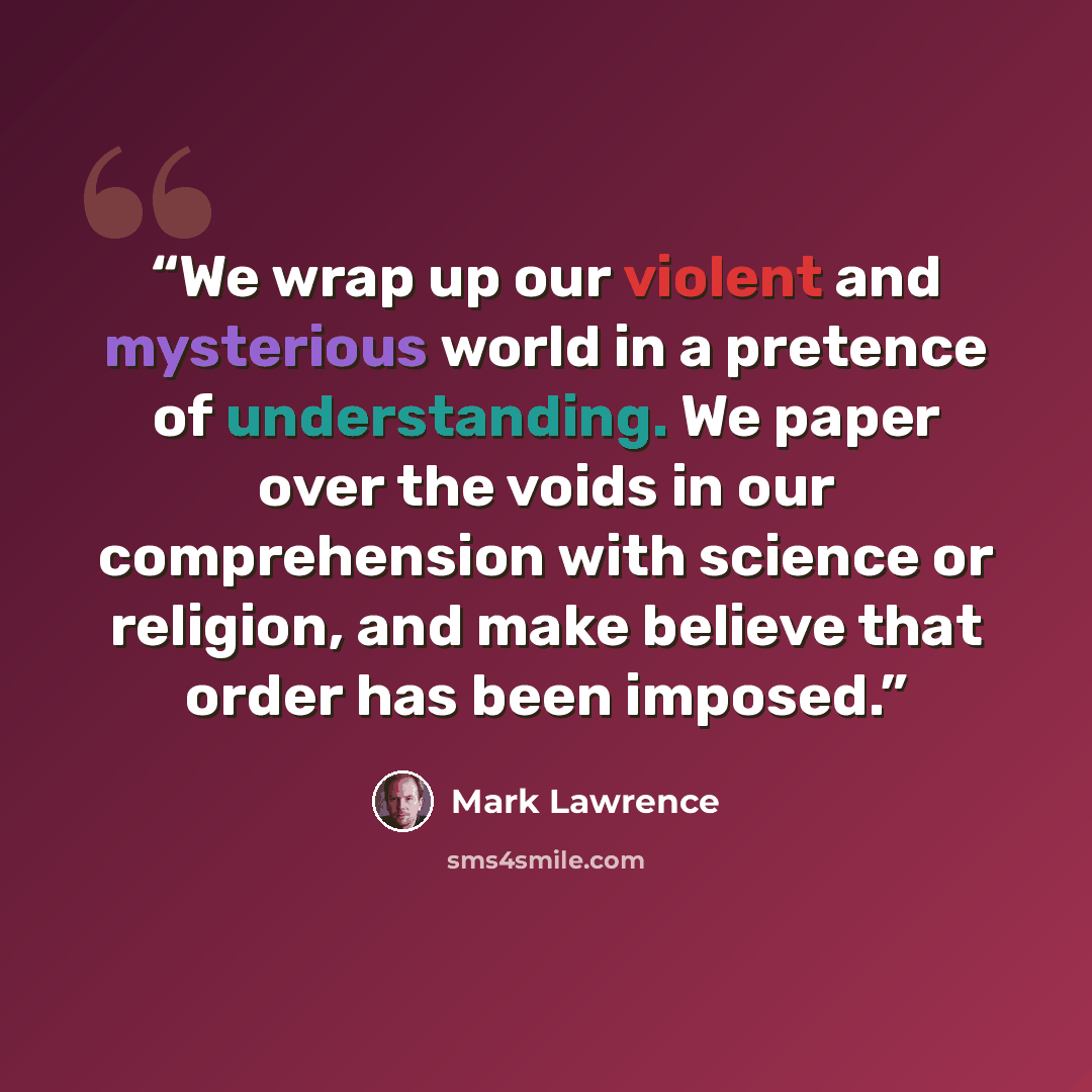 “We wrap up our violent and mysterious world in a pretence of understanding. We paper over the voids in our comprehension with science or religion, and make believe that order has been imposed.” quote by Mark Lawrence