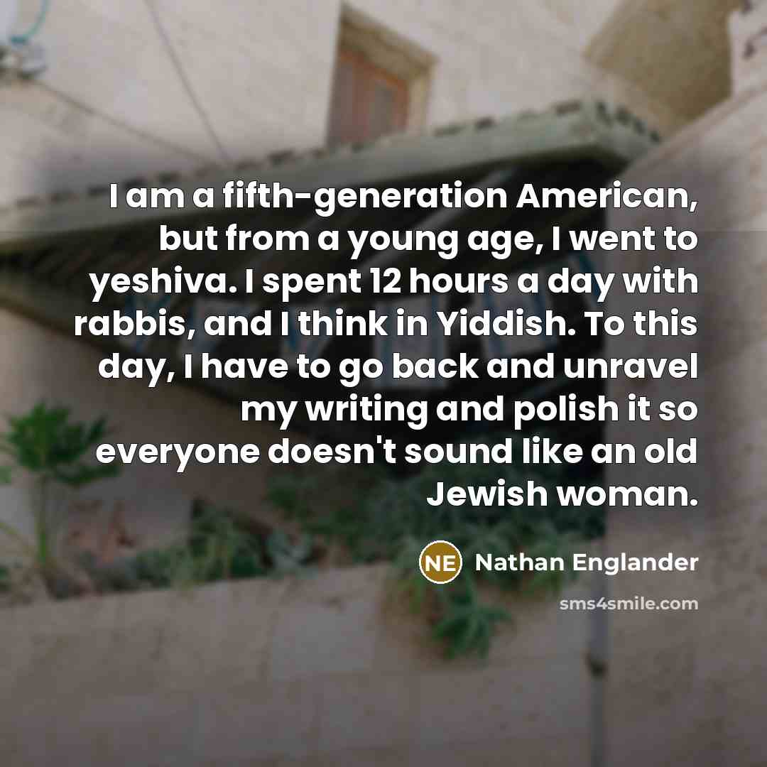 “I am a fifth-generation American, but from a young age, I went to yeshiva. I spent 12 hours a day with rabbis, and I think in Yiddish. To this day, I have to go back and unravel my writing and polish it so everyone doesn't sound like an old Jewish woman.” quote by Nathan Englander