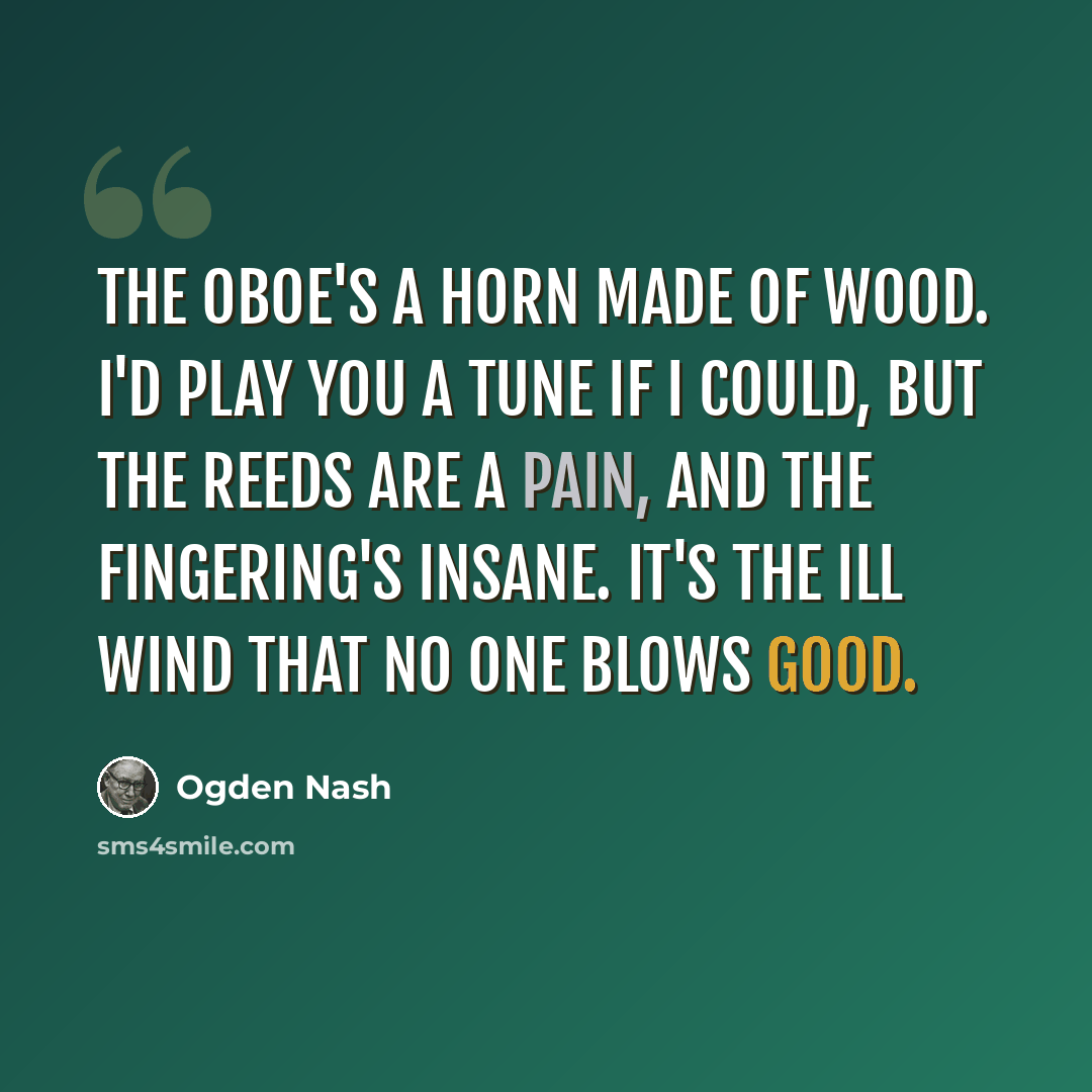 “The oboe's a horn made of wood. I'd play you a tune if I could, But the reeds are a pain, And the fingering's insane. It's the ill wind that no one blows good.” quote by Ogden Nash