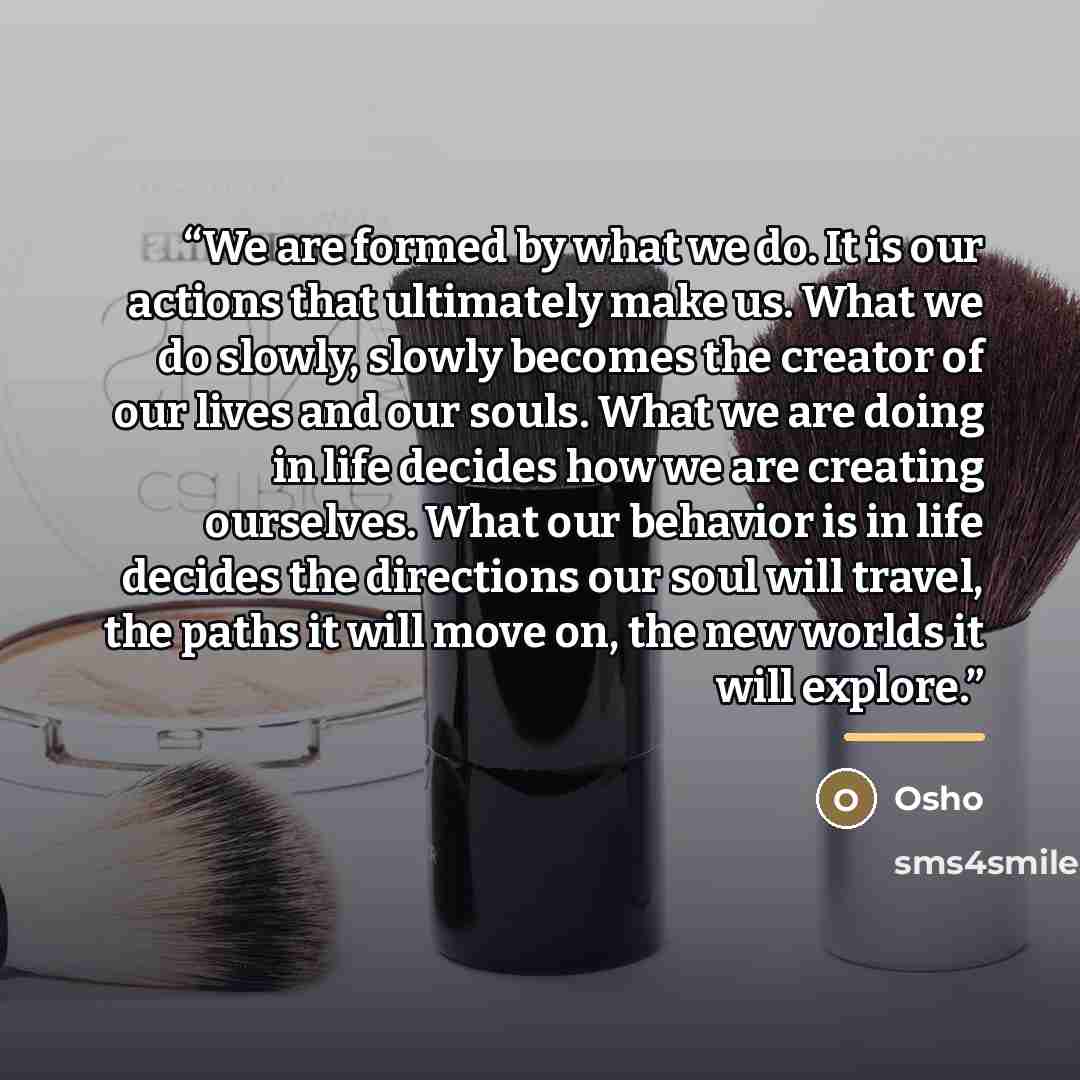 “We are formed by what we do. It is our actions that ultimately make us. What we do slowly, slowly becomes the creator of our lives and our souls. What we are doing in life decides how we are creating ourselves. What our behavior is in life decides the directions our soul will travel, the paths it…” quote by Osho