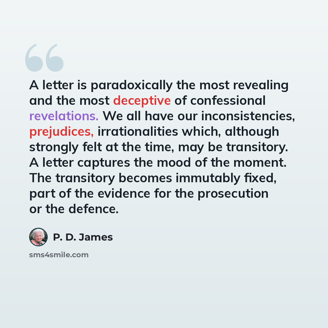 “A letter is paradoxically the most revealing and the most deceptive of confessional revelations. We all have our inconsistencies, prejudices, irrationalities which, although strongly felt at the time, may be transitory. A letter captures the mood of the moment. The transitory becomes immutably…” quote by P. D. James