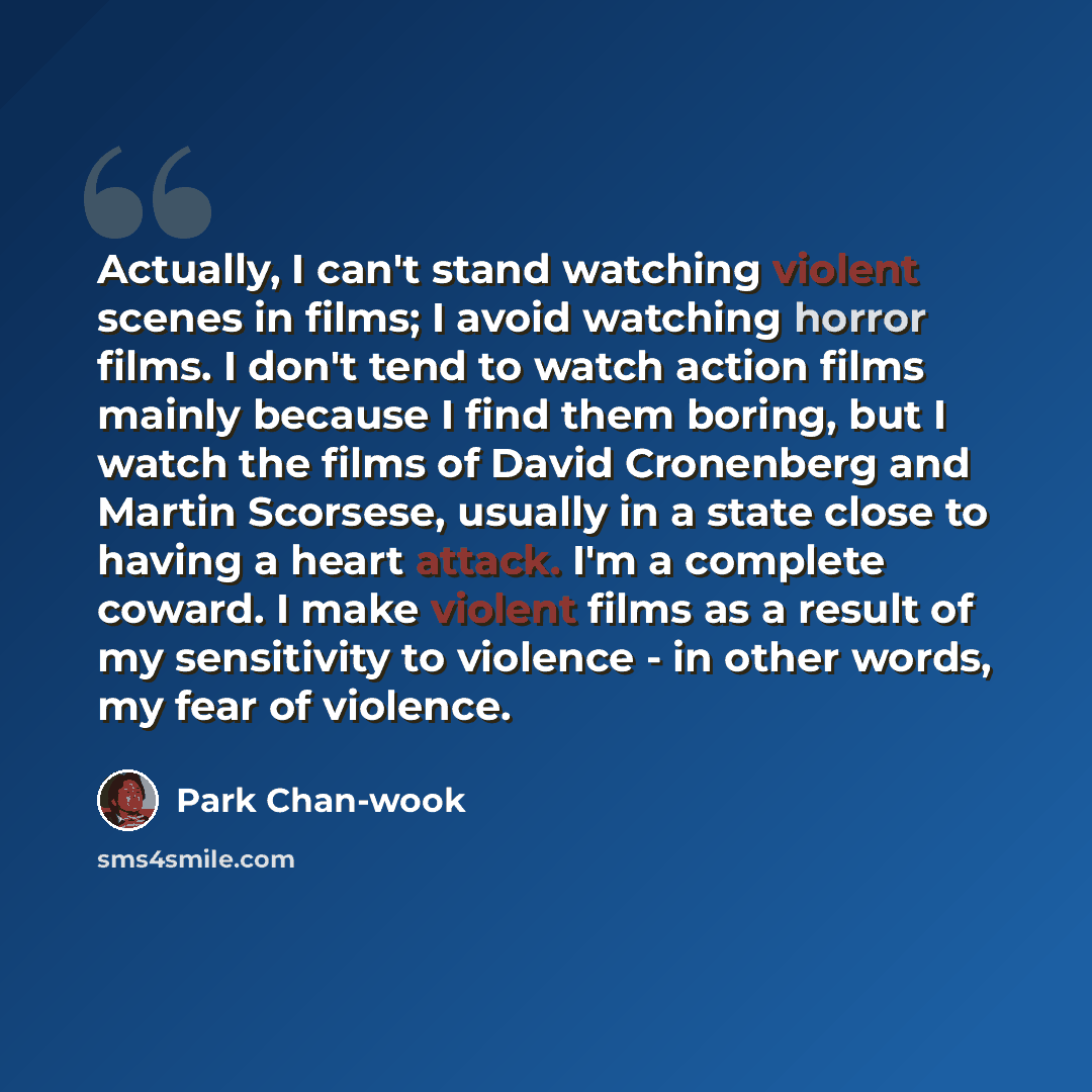 “Actually, I can't stand watching violent scenes in films; I avoid watching horror films. I don't tend to watch action films mainly because I find them boring, but I watch the films of David Cronenberg and Martin Scorsese, usually in a state close to having a heart attack. I'm a complete coward. I…” quote by Park Chan-wook