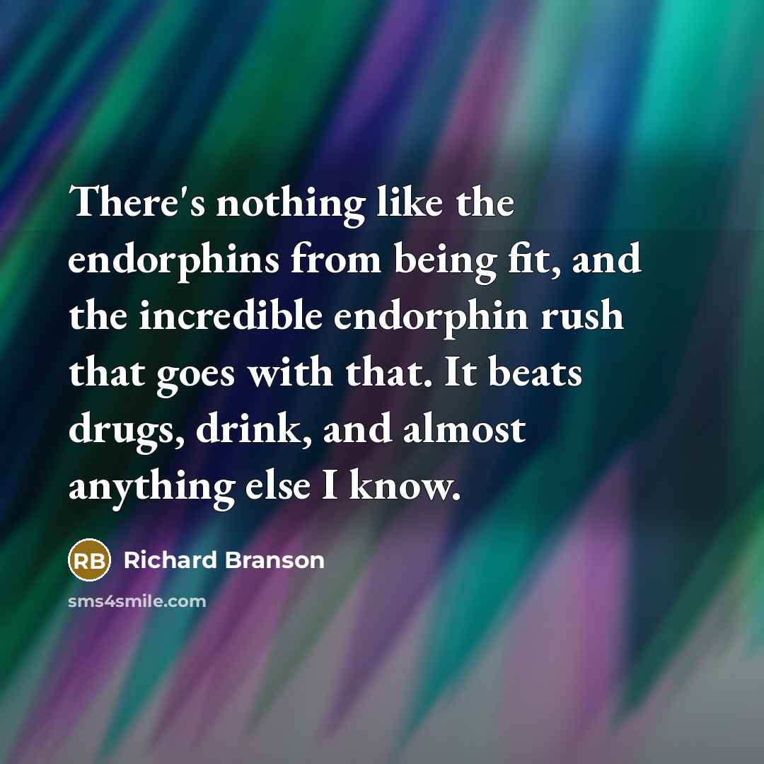“There's nothing like the endorphins from being fit, and the incredible endorphin rush that goes with that. It beats drugs, drink, and almost anything else I know.” quote by Richard Branson