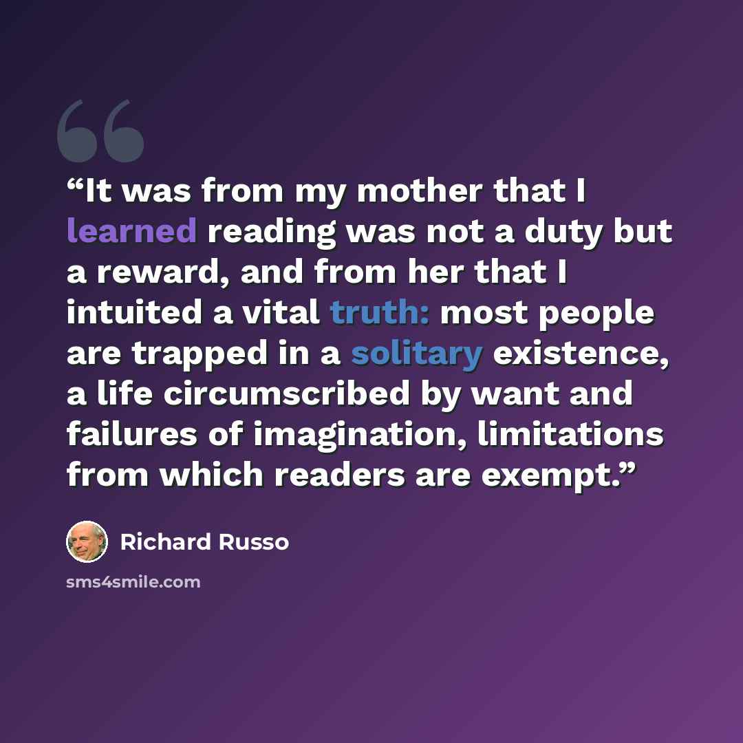 “It was from my mother that I learned reading was not a duty but a reward, and from her that I intuited a vital truth: most people are trapped in a solitary existence, a life circumscribed by want and failures of imagination, limitations from which readers are exempt.” quote by Richard Russo