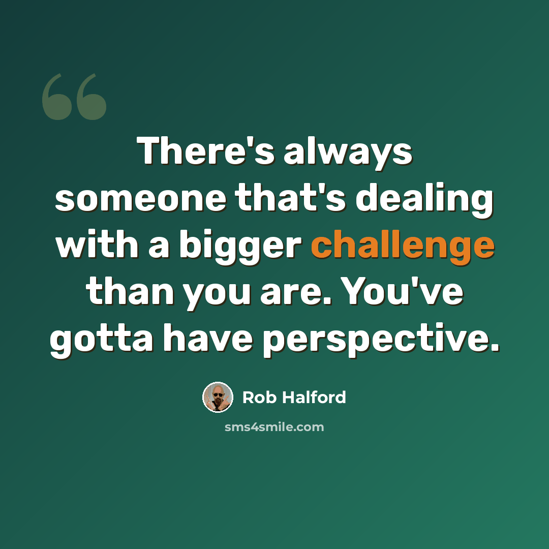 “There's always someone that's dealing with a bigger challenge than you are. You've gotta have perspective.” quote by Rob Halford