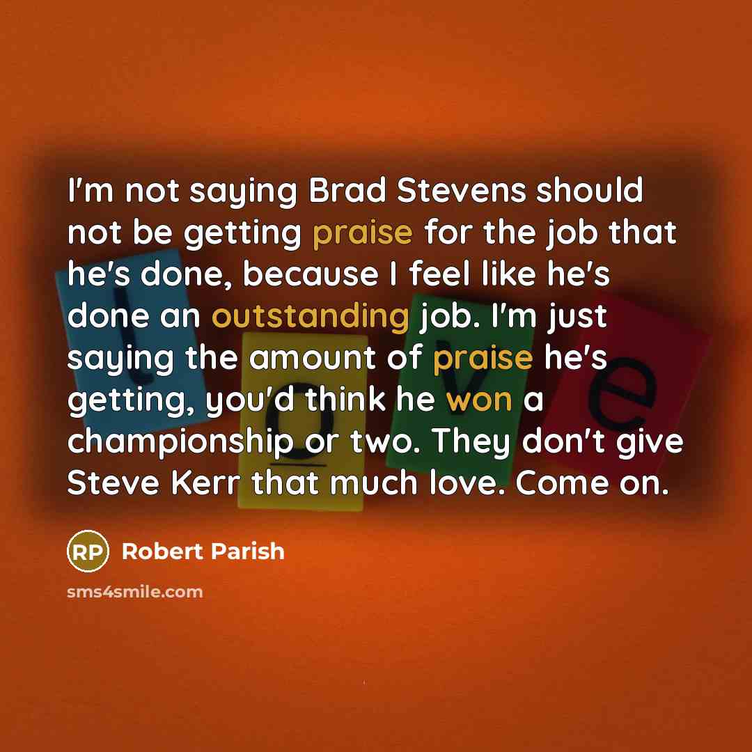 “I'm not saying Brad Stevens should not be getting praise for the job that he's done, because I feel like he's done an outstanding job. I'm just saying the amount of praise he's getting, you'd think he won a championship or two. They don't give Steve Kerr that much love. Come on.” quote by Robert Parish