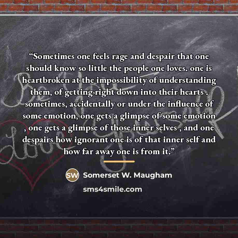 “Sometimes one feels rage and despair that one should know so little the people one loves. one is heartbroken at the impossibility of understanding them, of getting right down into their hearts . sometimes, accidentally or under the influence of some emotion, one gets a glimpse of some emotion…” quote by Somerset W. Maugham