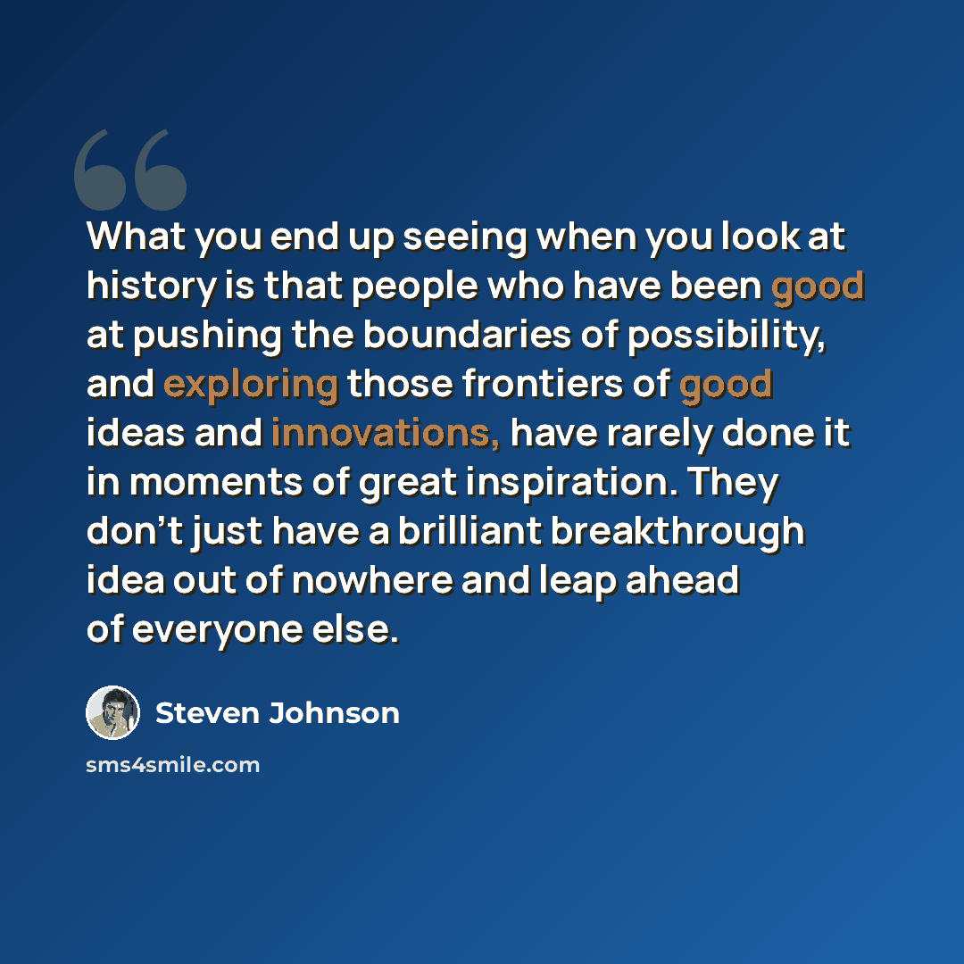 “What you end up seeing when you look at history is that people who have been good at pushing the boundaries of possibility, and exploring those frontiers of good ideas and innovations, have rarely done it in moments of great inspiration. They don't just have a brilliant breakthrough idea out of…” quote by Steven Johnson