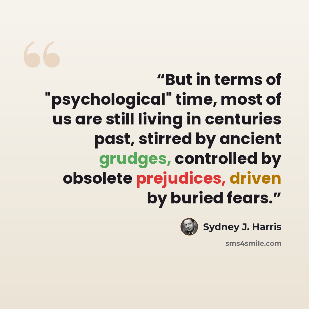 “But in terms of "psychological" time, most of us are still living in centuries past, stirred by ancient grudges, controlled by obsolete prejudices, driven by buried fears.” quote by Sydney J. Harris
