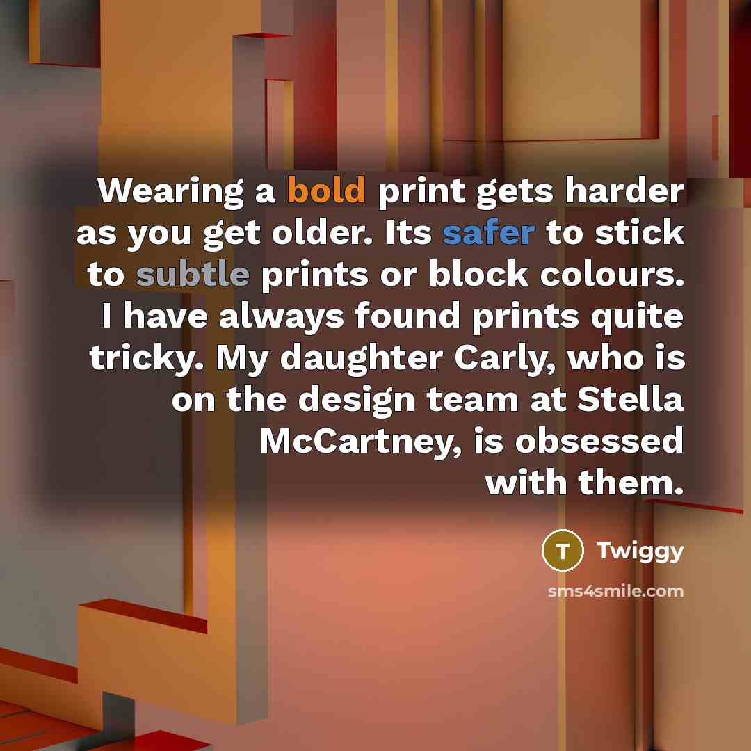 “Wearing a bold print gets harder as you get older. Its safer to stick to subtle prints or block colours. I have always found prints quite tricky. My daughter Carly, who is on the design team at Stella McCartney, is obsessed with them.” quote by Twiggy