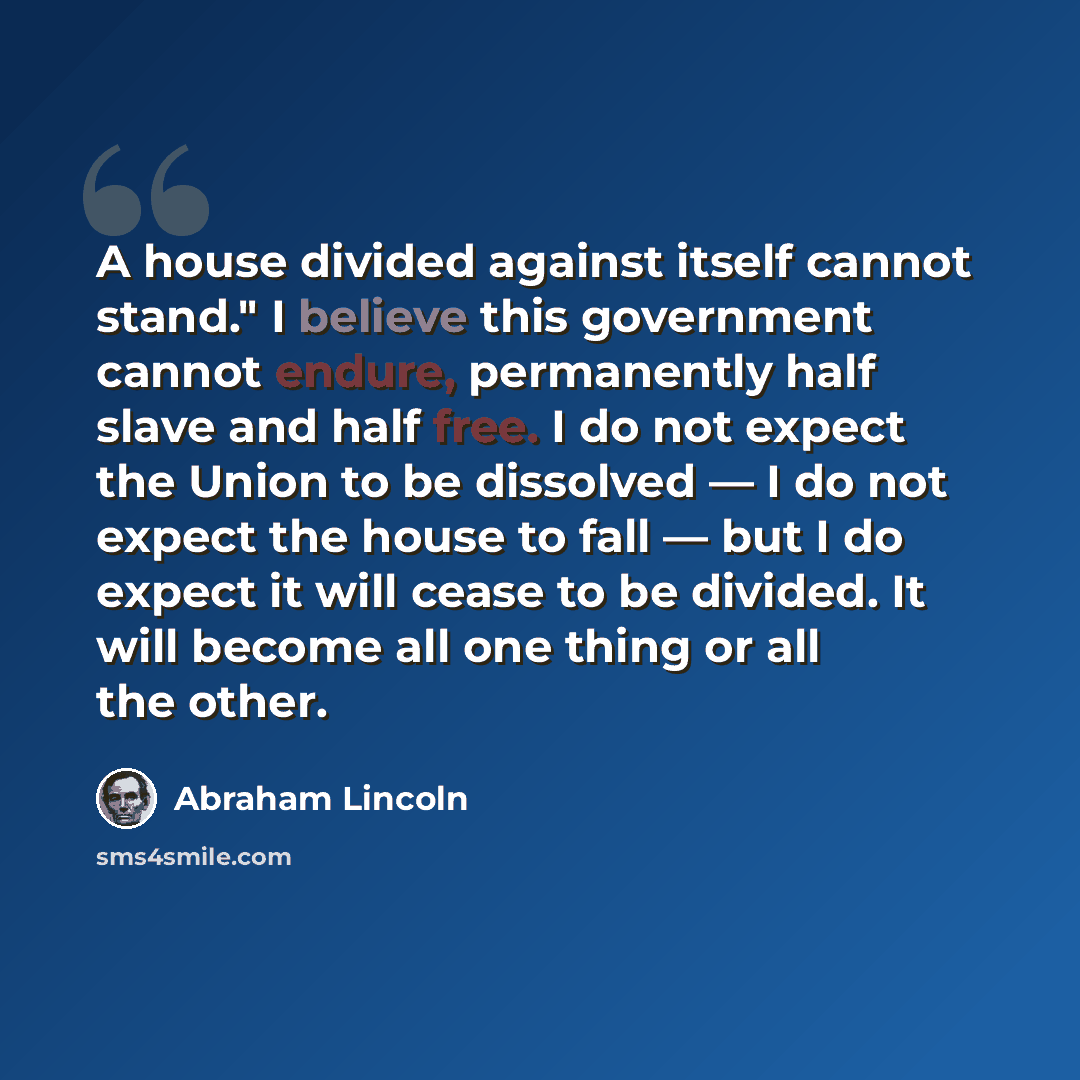 “A house divided against itself cannot stand." I believe this government cannot endure, permanently half slave and half free. I do not expect the Union to be dissolved — I do not expect the house to fall — but I do expect it will cease to be divided. It will become all one thing or all the other.” quote by Abraham Lincoln