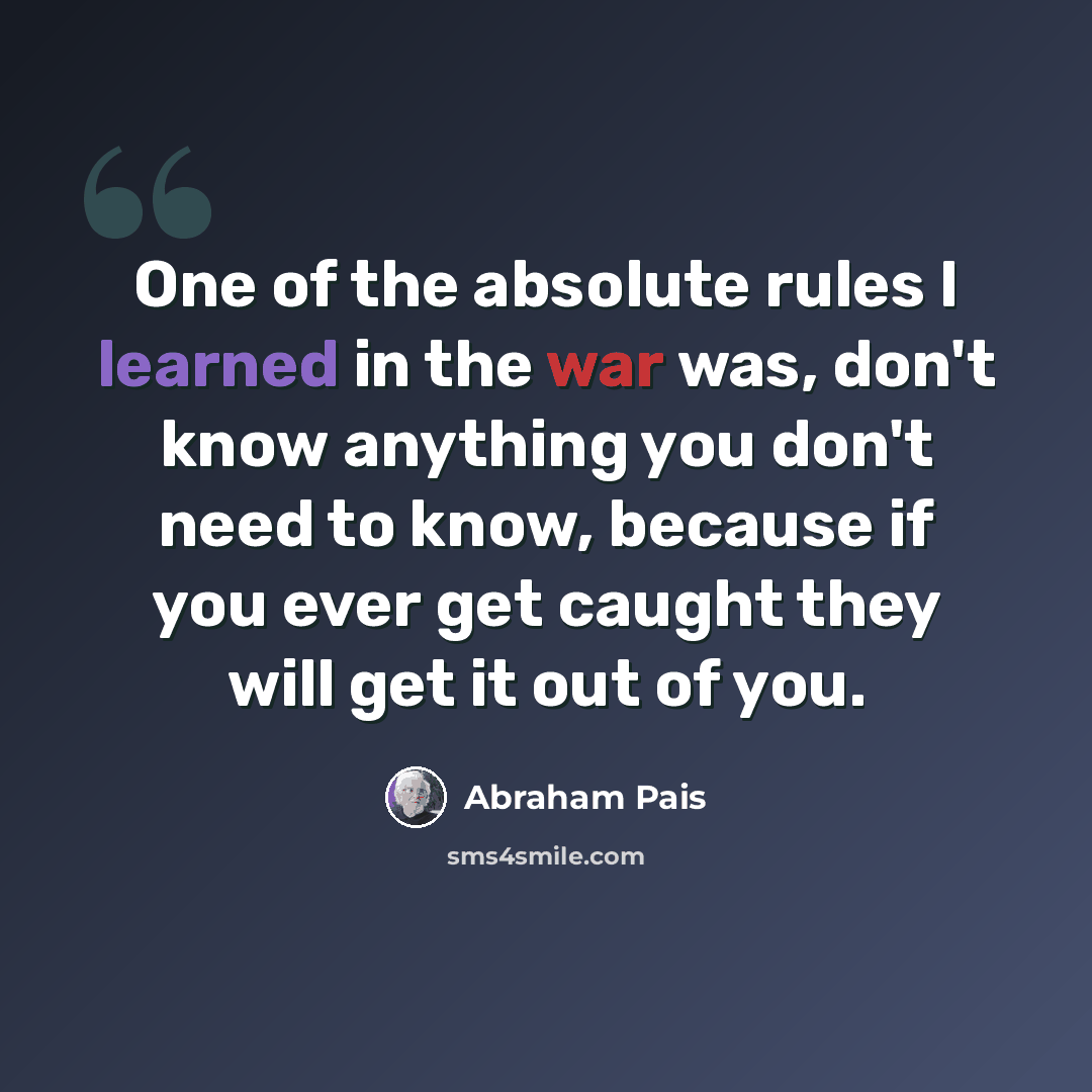 “One of the absolute rules I learned in the war was, don't know anything you don't need to know, because if you ever get caught they will get it out of you.” quote by Abraham Pais