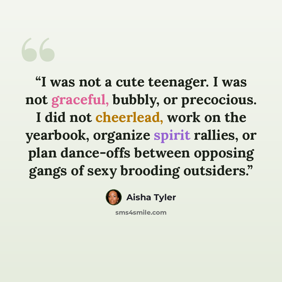 “I was not a cute teenager. I was not graceful, bubbly, or precocious. I did not cheerlead, work on the yearbook, organize spirit rallies, or plan dance-offs between opposing gangs of sexy brooding outsiders.” quote by Aisha Tyler