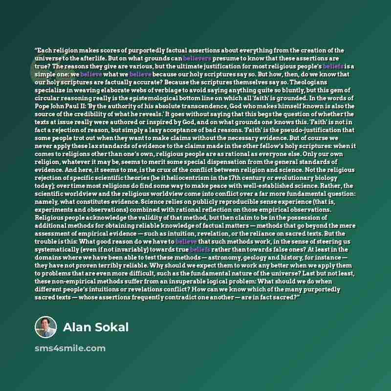 “Each religion makes scores of purportedly factual assertions about everything from the creation of the universe to the afterlife. But on what grounds can believers presume to know that these assertions are true? The reasons they give are various, but the ultimate justification for most religious…” quote by Alan Sokal