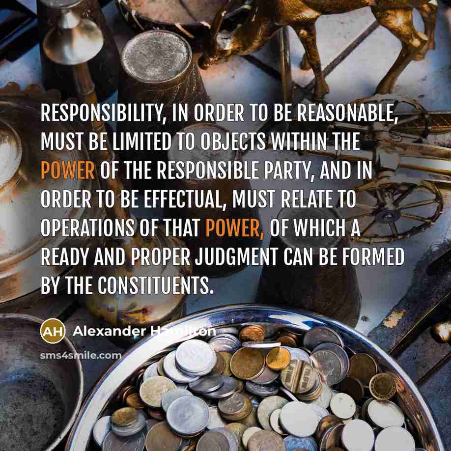 “Responsibility, in order to be reasonable, must be limited to objects within the power of the responsible party, and in order to be effectual, must relate to operations of that power, of which a ready and proper judgment can be formed by the constituents.” quote by Alexander Hamilton