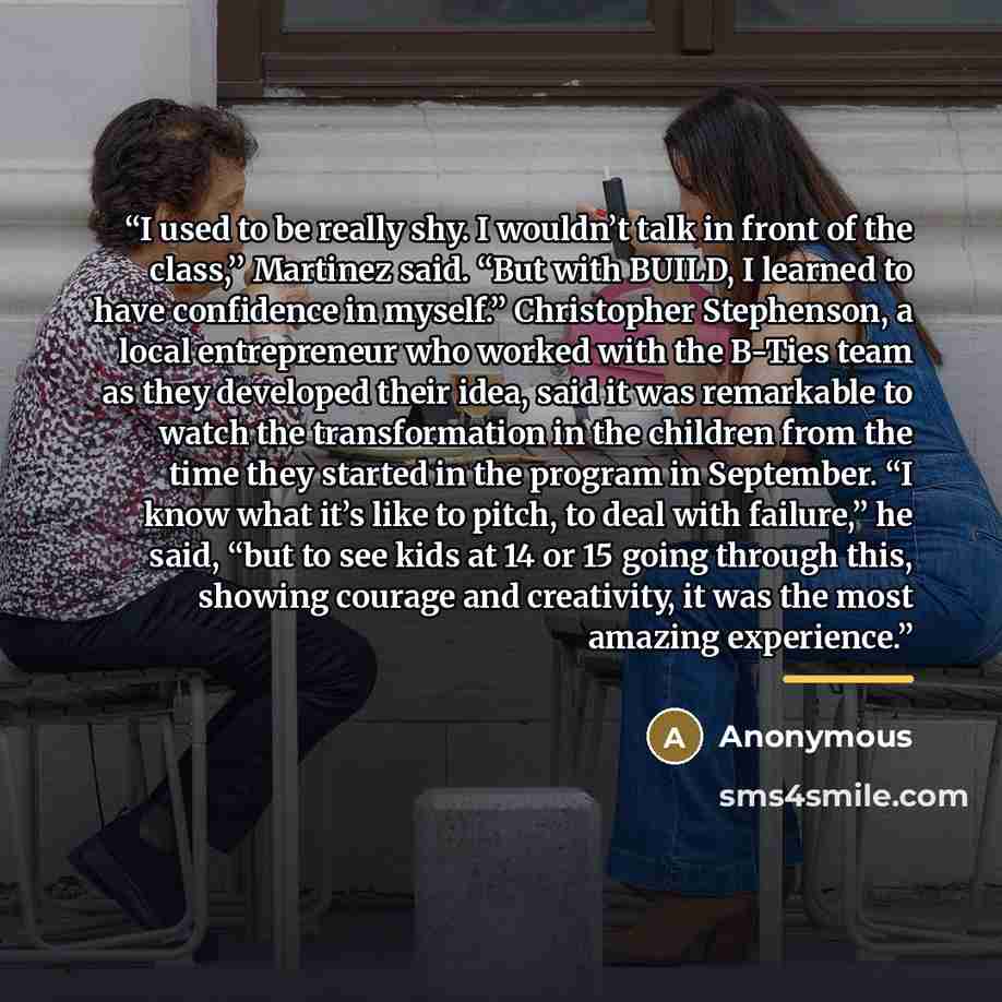 “I used to be really shy. I wouldn’t talk in front of the class,’’ Martinez said. “But with BUILD, I learned to have confidence in myself.’’ Christopher Stephenson, a local entrepreneur who worked with the B-Ties team as they developed their idea, said it was remarkable to watch the transformation…” quote by Anonymous