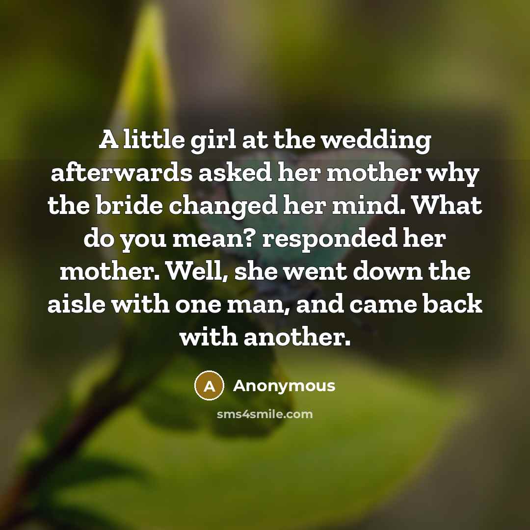 “A little girl at the wedding afterwards asked her mother why the bride changed her mind. What do you mean? responded her mother. Well, she went down the aisle with one man, and came back with another.” quote by Anonymous