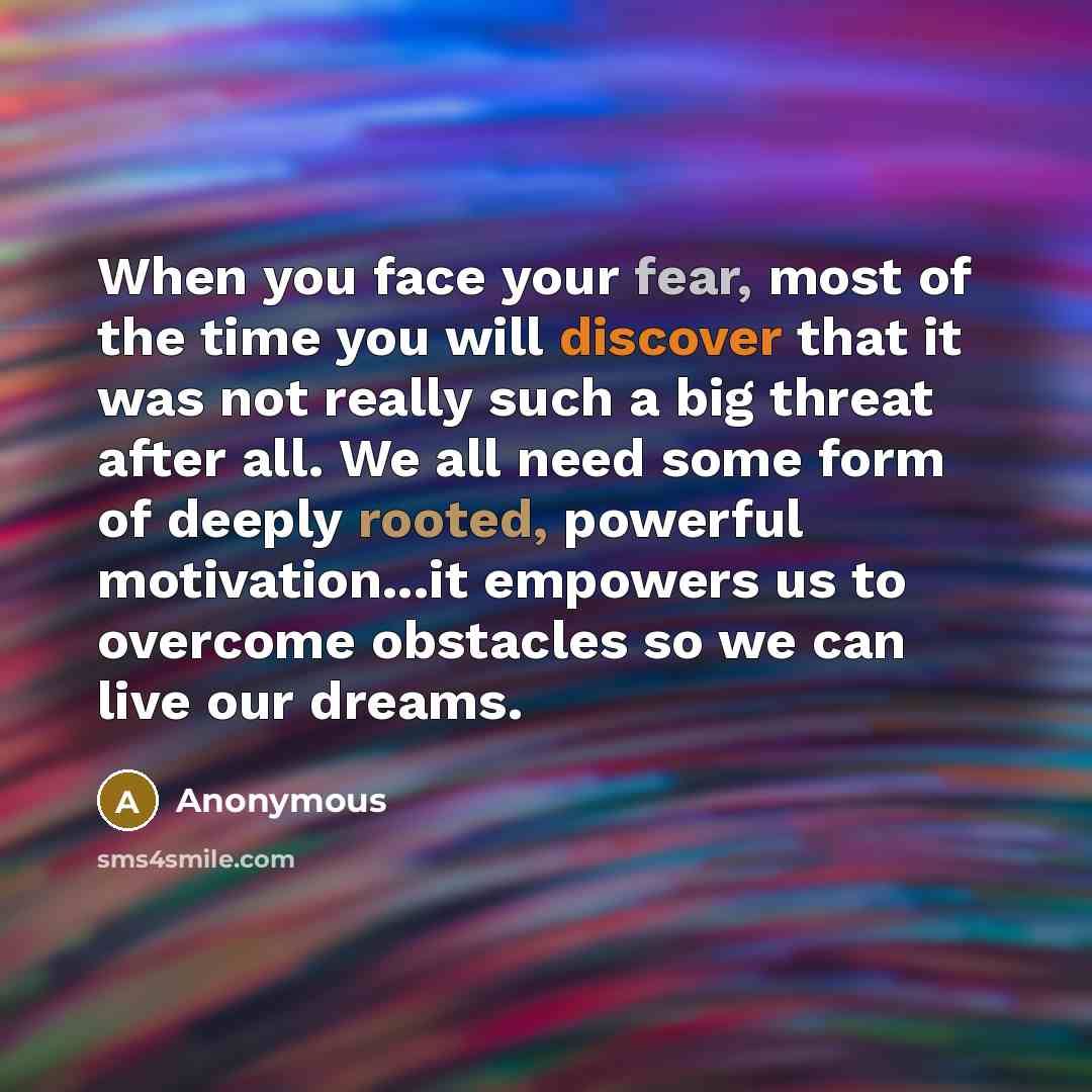 “When you face your fear, most of the time you will discover that it was not really such a big threat after all. We all need some form of deeply rooted, powerful motivation...it empowers us to overcome obstacles so we can live our dreams.” quote by Anonymous