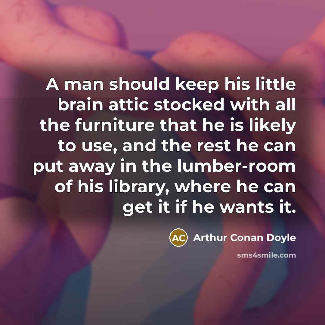 “A man should keep his little brain attic stocked with all the furniture that he is likely to use, and the rest he can put away in the lumber-room of his library, where he can get it if he wants it.” quote by Arthur Conan Doyle