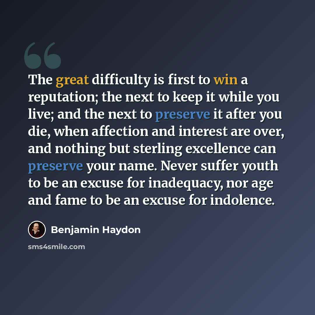 “The great difficulty is first to win a reputation; the next to keep it while you live; and the next to preserve it after you die, when affection and interest are over, and nothing but sterling excellence can preserve your name. Never suffer youth to be an excuse for inadequacy, nor age and fame to…” quote by Benjamin Haydon