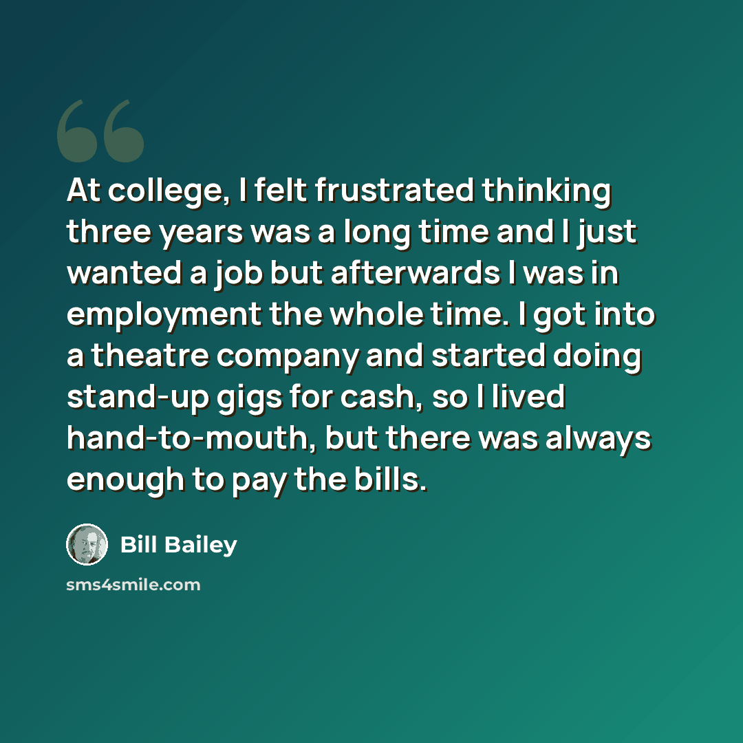 “At college, I felt frustrated thinking three years was a long time and I just wanted a job but afterwards I was in employment the whole time. I got into a theatre company and started doing stand-up gigs for cash, so I lived hand-to-mouth, but there was always enough to pay the bills.” quote by Bill Bailey