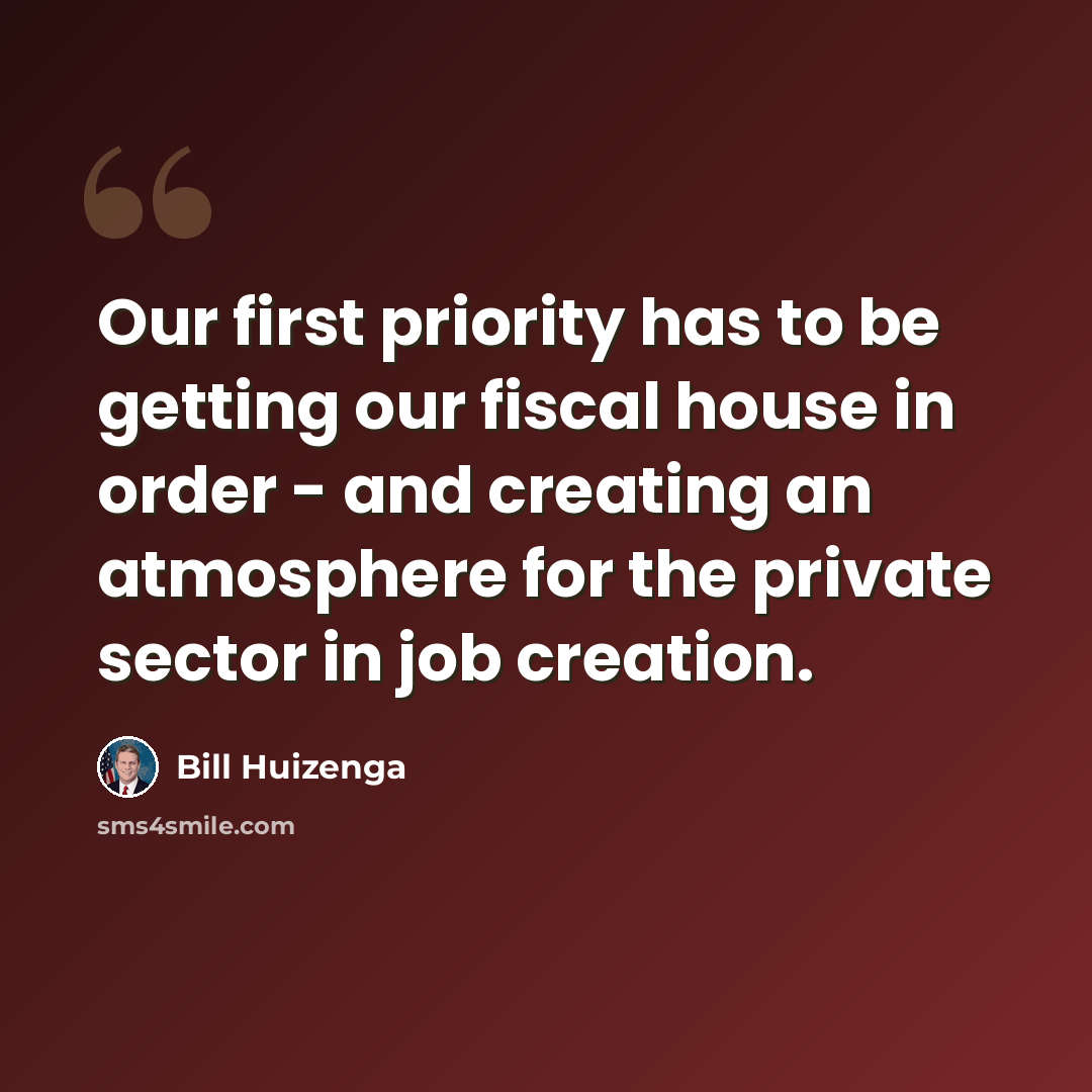 “Our first priority has to be getting our fiscal house in order - and creating an atmosphere for the private sector in job creation.” quote by Bill Huizenga