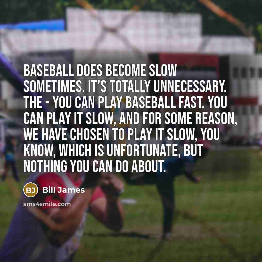 “Baseball does become slow sometimes. It's totally unnecessary. The - you can play baseball fast. You can play it slow, and for some reason, we have chosen to play it slow, you know, which is unfortunate, but nothing you can do about.” quote by Bill James