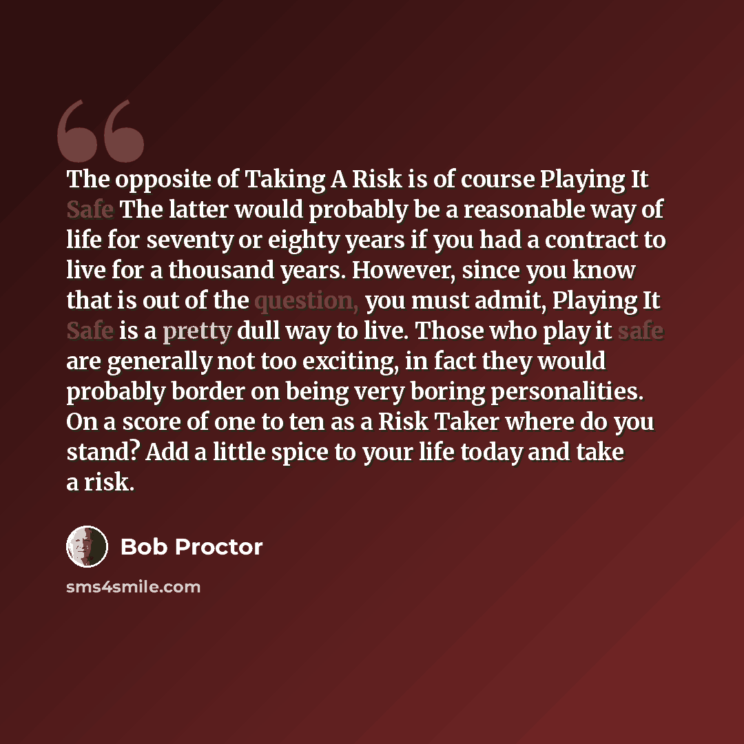 “The opposite of Taking A Risk is of course Playing It Safe The latter would probably be a reasonable way of life for seventy or eighty years if you had a contract to live for a thousand years. However, since you know that is out of the question, you must admit, Playing It Safe is a pretty dull way…” quote by Bob Proctor