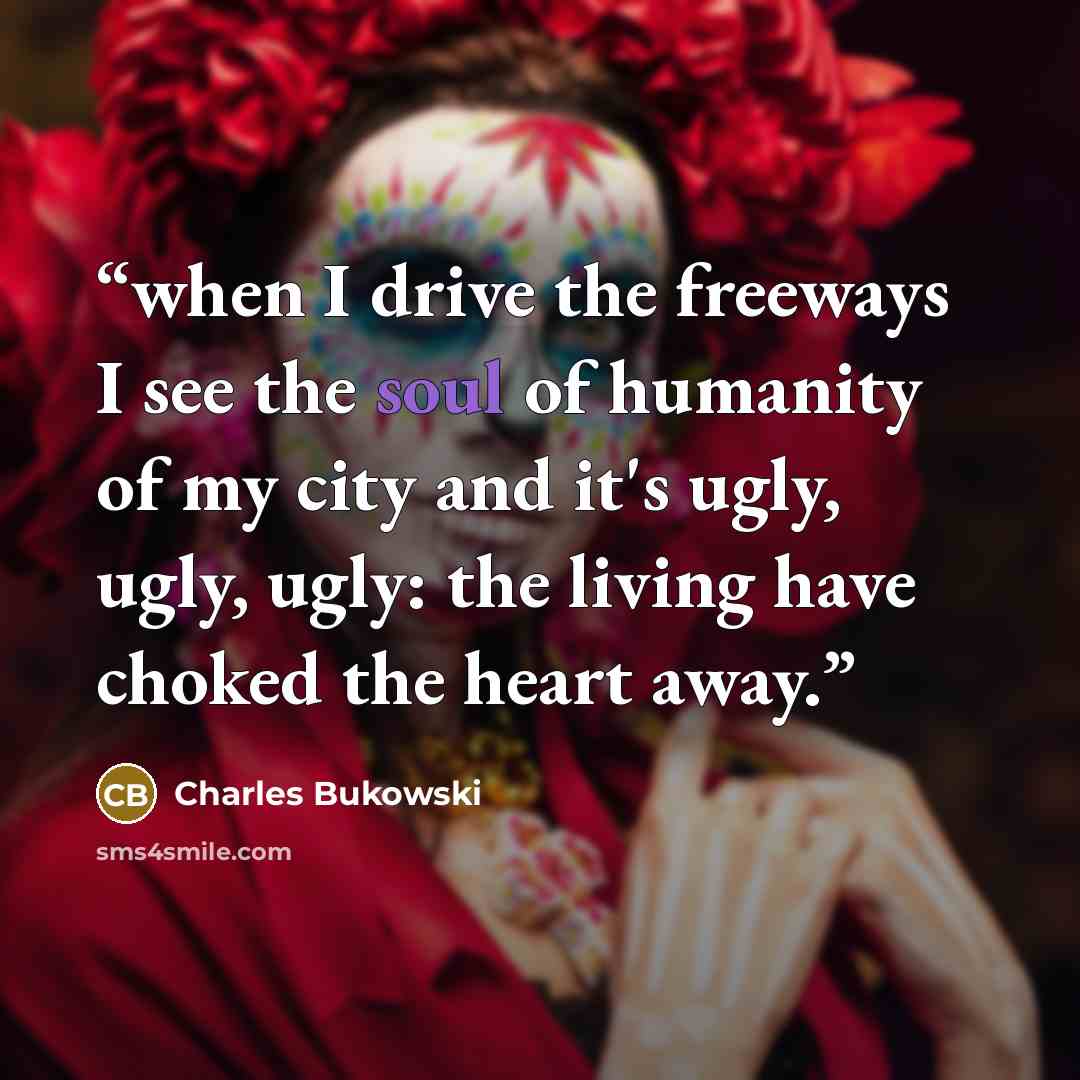 “when I drive the freeways I see the soul of humanity of my city and it's ugly, ugly, ugly: the living have choked the heart away.” quote by Charles Bukowski