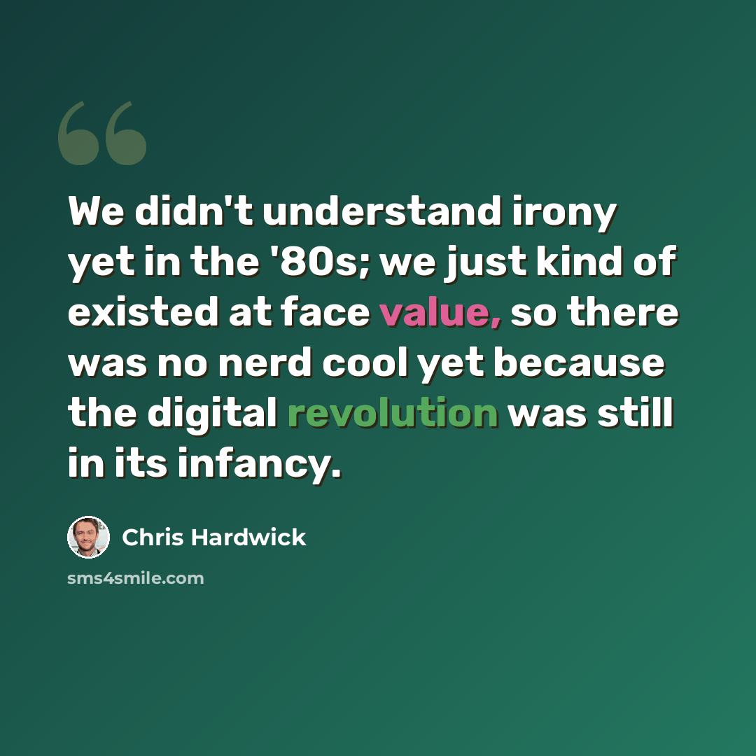 “We didn't understand irony yet in the '80s; we just kind of existed at face value, so there was no nerd cool yet because the digital revolution was still in its infancy.” quote by Chris Hardwick