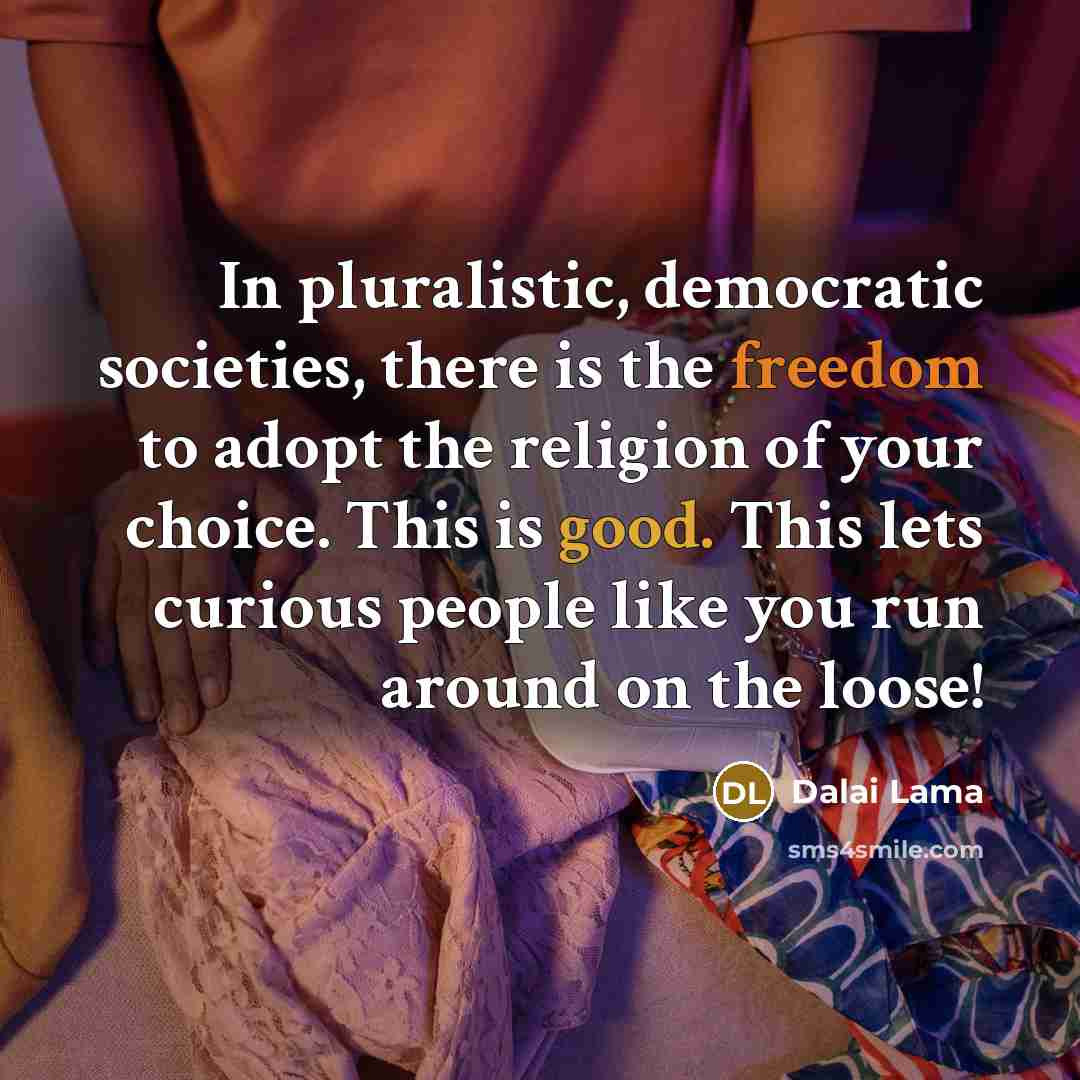 “In pluralistic, democratic societies, there is the freedom to adopt the religion of your choice. This is good. This lets curious people like you run around on the loose!” quote by Dalai Lama