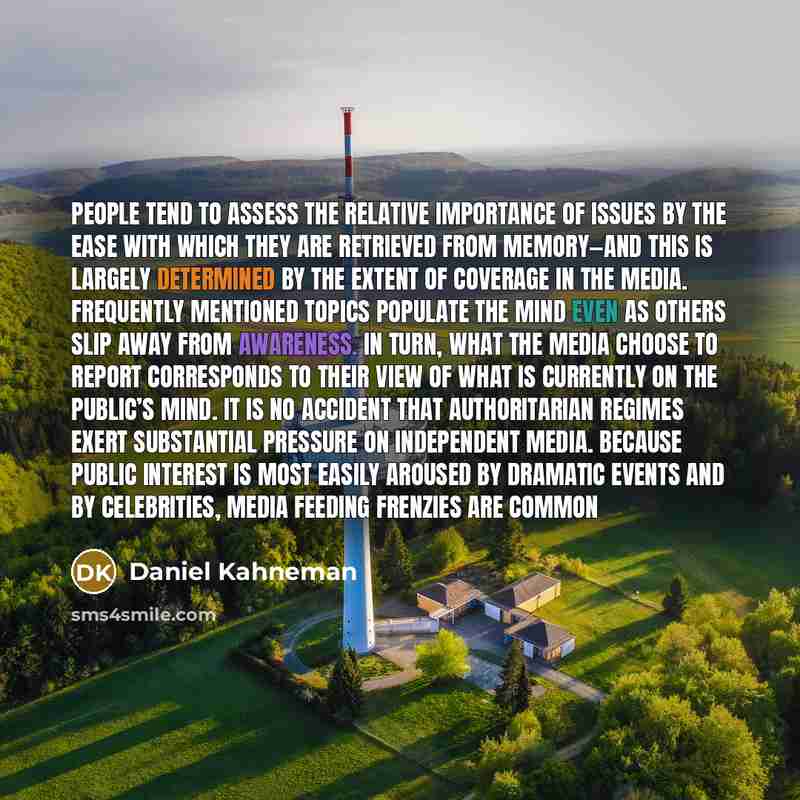 “People tend to assess the relative importance of issues by the ease with which they are retrieved from memory—and this is largely determined by the extent of coverage in the media. Frequently mentioned topics populate the mind even as others slip away from awareness. In turn, what the media choose…” quote by Daniel Kahneman