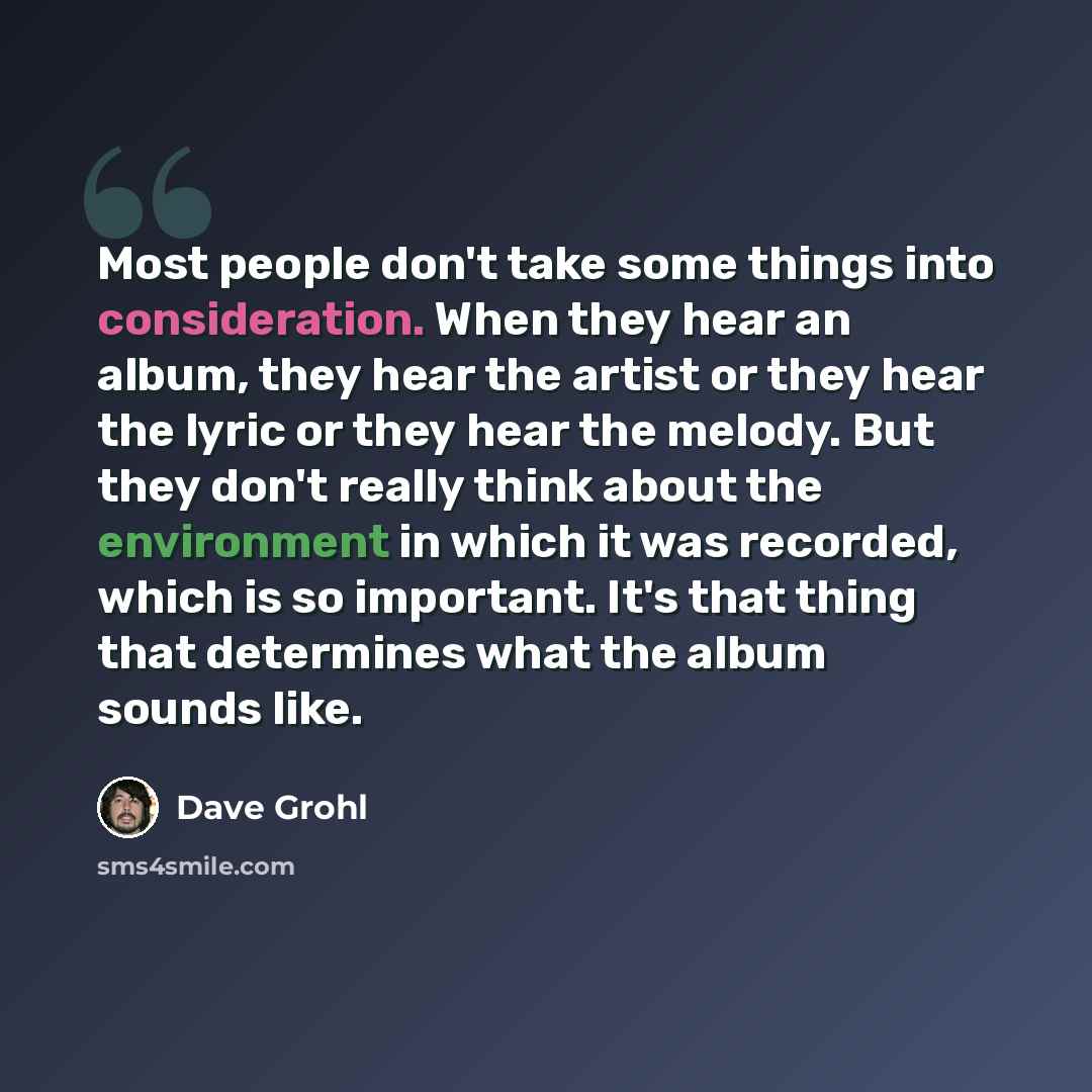“Most people don't take some things into consideration. When they hear an album, they hear the artist or they hear the lyric or they hear the melody. But they don't really think about the environment in which it was recorded, which is so important. It's that thing that determines what the album…” quote by Dave Grohl