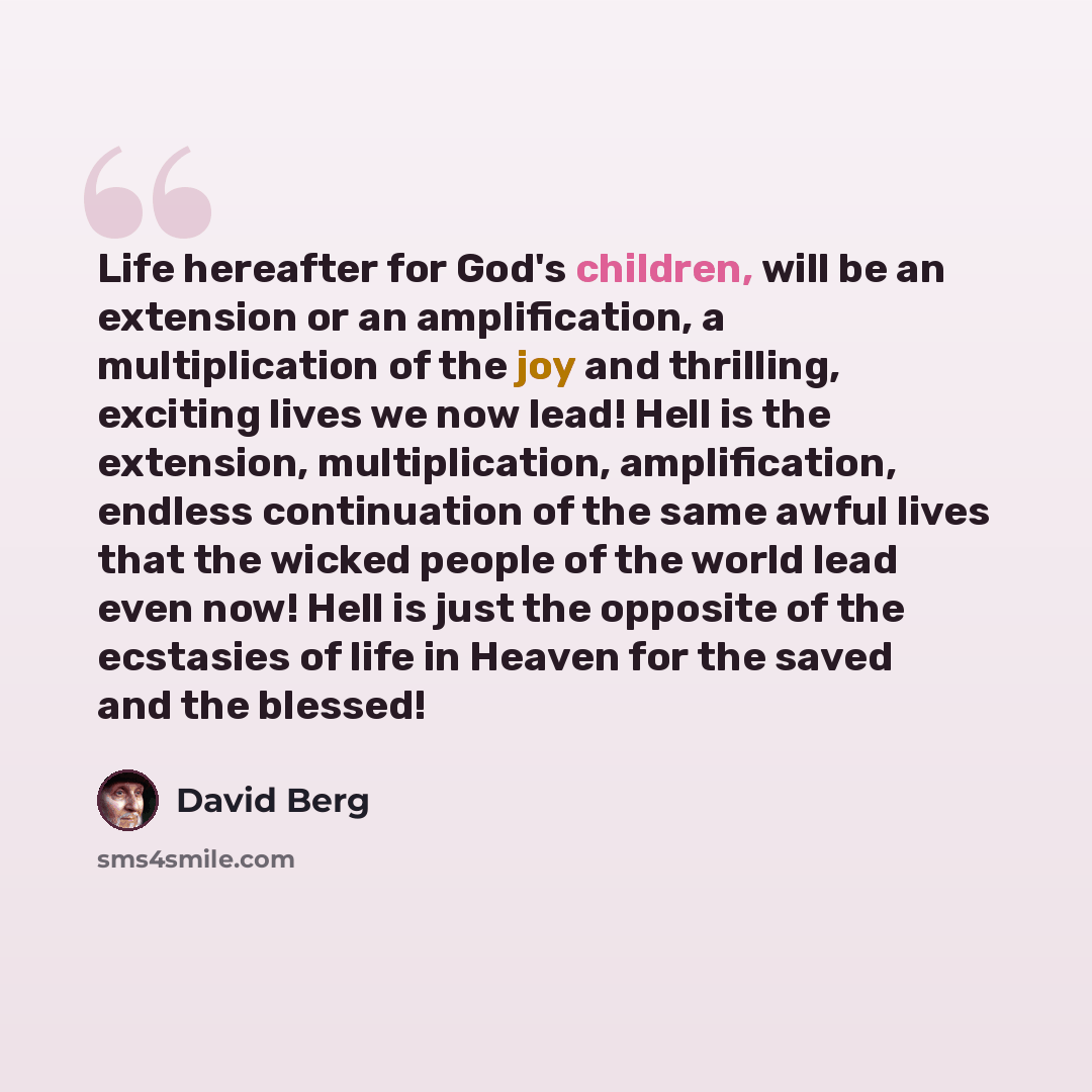 “Life hereafter for God's children, will be an extension or an amplification, a multiplication of the joy and thrilling, exciting lives we now lead! Hell is the extension, multiplication, amplification, endless continuation of the same awful lives that the wicked people of the world lead even now!…” quote by David Berg