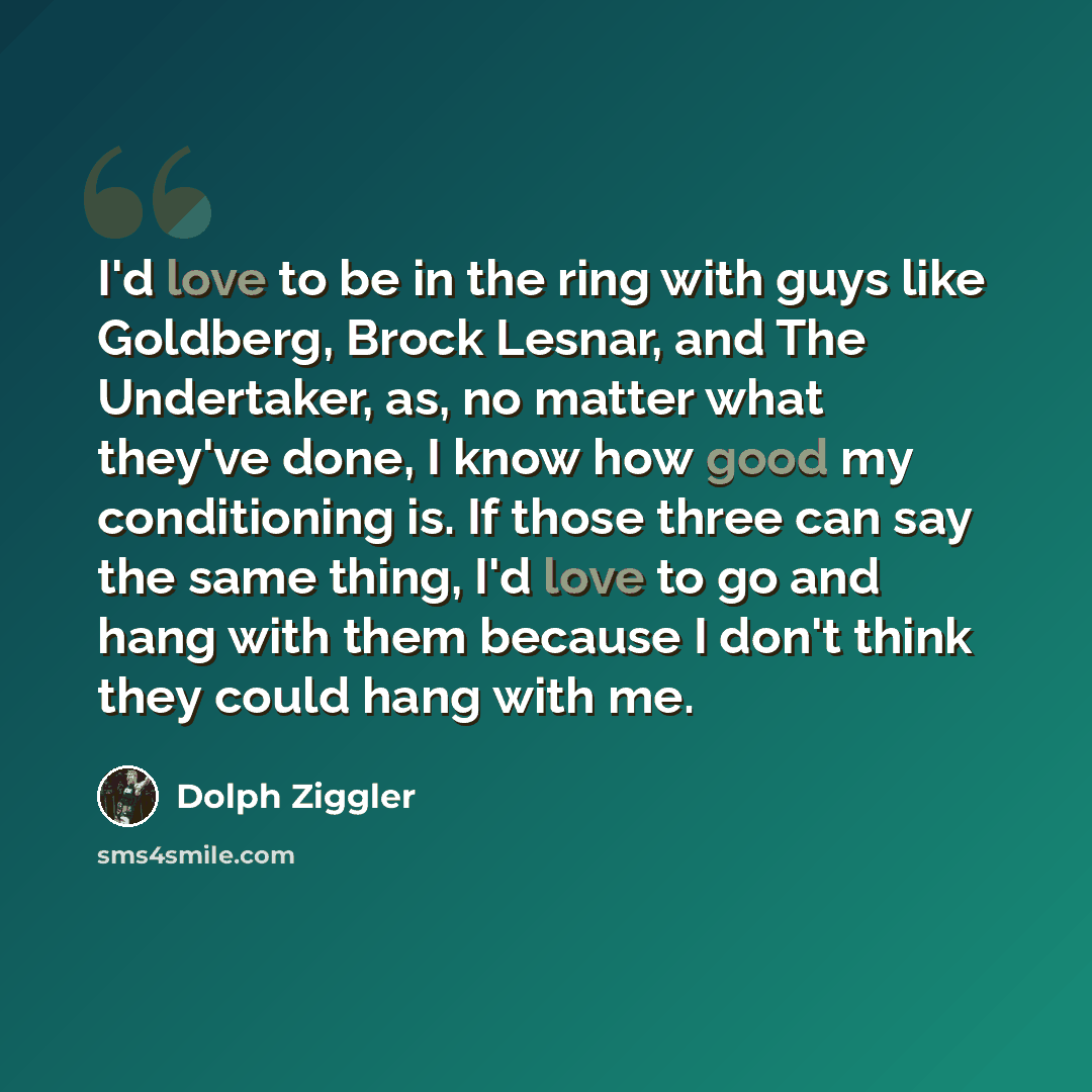 “I'd love to be in the ring with guys like Goldberg, Brock Lesnar, and The Undertaker, as, no matter what they've done, I know how good my conditioning is. If those three can say the same thing, I'd love to go and hang with them because I don't think they could hang with me.” quote by Dolph Ziggler