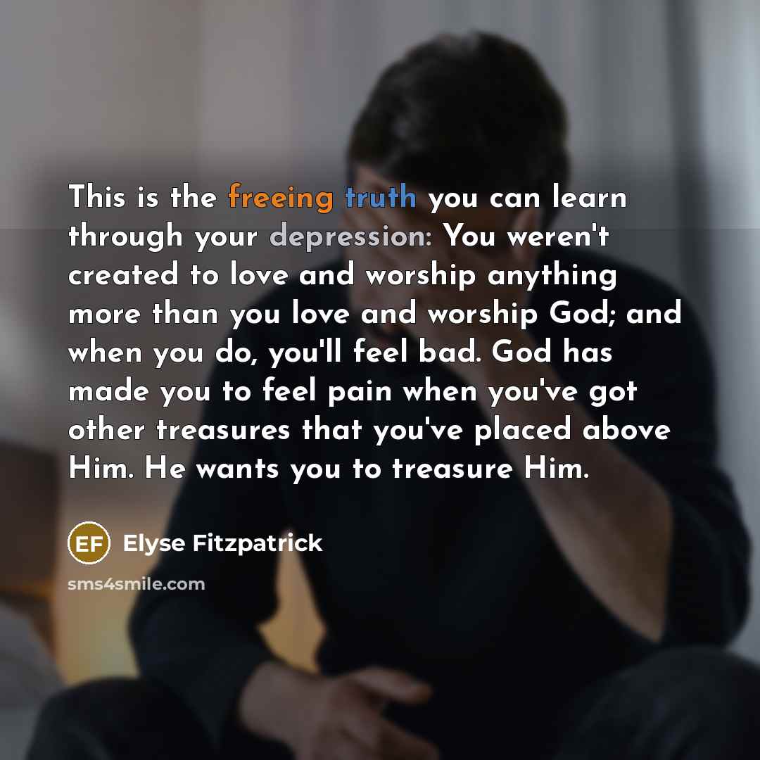 “This is the freeing truth you can learn through your depression: You weren't created to love and worship anything more than you love and worship God; and when you do, you'll feel bad. God has made you to feel pain when you've got other treasures that you've placed above Him. He wants you to…” quote by Elyse Fitzpatrick