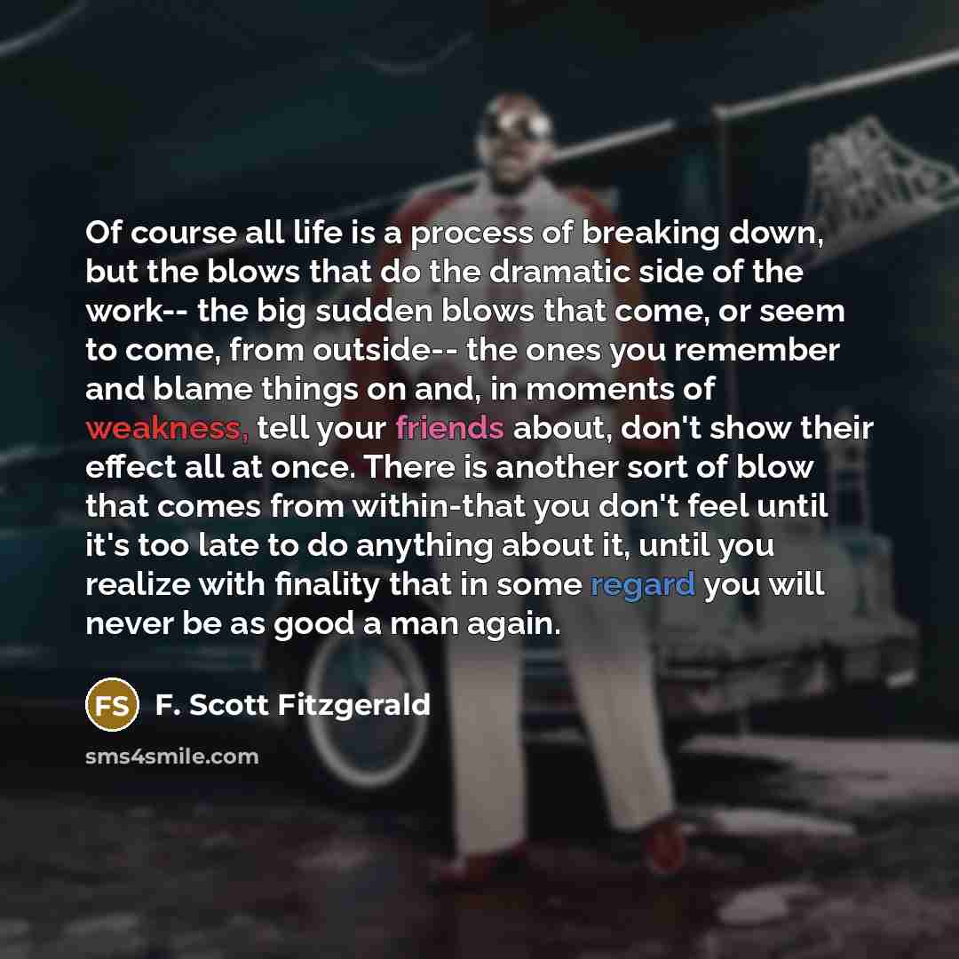 “Of course all life is a process of breaking down, but the blows that do the dramatic side of the work-- the big sudden blows that come, or seem to come, from outside-- the ones you remember and blame things on and, in moments of weakness, tell your friends about, don't show their effect all at…” quote by F. Scott Fitzgerald