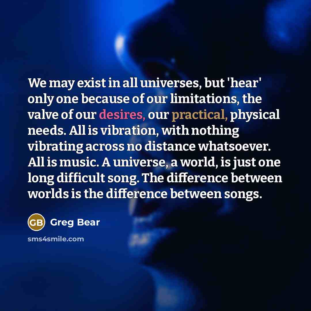 “We may exist in all universes, but 'hear' only one because of our limitations, the valve of our desires, our practical, physical needs. All is vibration, with nothing vibrating across no distance whatsoever. All is music. A universe, a world, is just one long difficult song. The difference between…” quote by Greg Bear