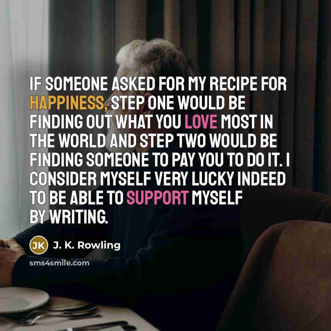“If someone asked for my recipe for happiness, step one would be finding out what you love most in the world and step two would be finding someone to pay you to do it. I consider myself very lucky indeed to be able to support myself by writing.” quote by J. K. Rowling