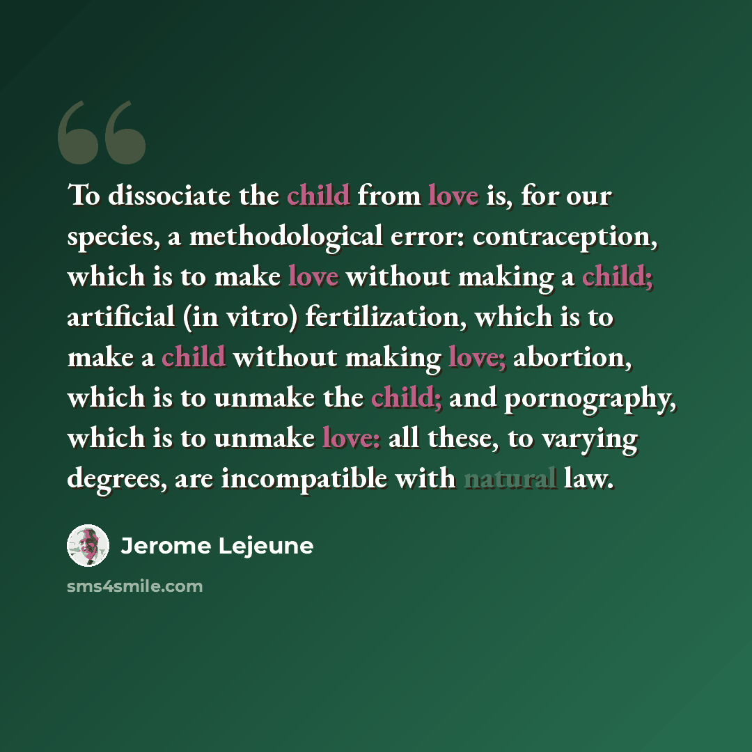 “To dissociate the child from love is, for our species, a methodological error: contraception, which is to make love without making a child; artificial (in vitro) fertilization, which is to make a child without making love; abortion, which is to unmake the child; and pornography, which is to unmake…” quote by Jerome Lejeune